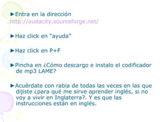 ► Entra en la dirección http://audacity.sourceforge.net/ ► Haz click en “ayuda” ► Haz click en P+F ► Pincha en ¿Cómo descargo e instalo el codificador de mp3 LAME? ► Acuérdate con rabia de todas las veces en las que dijiste ¿para qué me sirve aprender inglés, si no voy a vivir en Inglaterra?. Y es que las instrucciones están en inglés. 