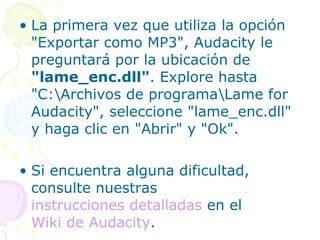 La primera vez que utiliza la opción "Exportar como MP3", Audacity le preguntará por la ubicación de  "lame_enc.dll" . Explore hasta "C:\Archivos de programa\Lame for Audacity", seleccione "lame_enc.dll" y haga clic en "Abrir" y "Ok".  Si encuentra alguna dificultad, consulte nuestras  instrucciones detalladas  en el  Wiki de  Audacity .  