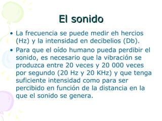 El sonido La frecuencia se puede medir eh hercios (Hz) y la intensidad en decibelios (Db). Para que el oído humano pueda perdibir el sonido, es necesario que la vibración se produzca entre 20 veces y 20 000 veces por segundo (20 Hz y 20 KHz) y que tenga suficiente intensidad como para ser percibido en función de la distancia en la que el sonido se genera. 