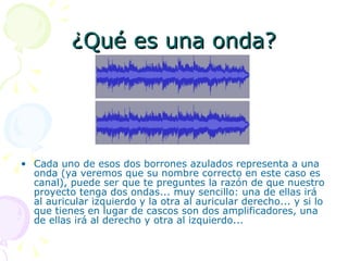 ¿Qué es una onda? Cada uno de esos dos borrones azulados representa a una onda (ya veremos que su nombre correcto en este caso es canal), puede ser que te preguntes la razón de que nuestro proyecto tenga dos ondas... muy sencillo: una de ellas irá al auricular izquierdo y la otra al auricular derecho... y si lo que tienes en lugar de cascos son dos amplificadores, una de ellas irá al derecho y otra al izquierdo... 
