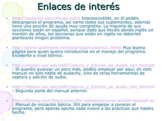 Enlaces de interés http://audacity.sourceforge.net/ : Imprescindible, en él podéis descargaros el programa, así como todos sus suplementos, además tiene una sección de ayuda muy completita. La mayoría de sus secciones están en español, aunque dado que lleváis dando inglés un montón de años, las secciones que están en inglés no deberían plantearos ningún problema. http://perso.gratisweb.com/jbarraga/audacity1.html : Muy buena página para quien quiera introducirse en el manejo del programa. Excelente a nivel teórico. http://mosaic.uoc.edu/pdf/Captura_y_Edicion_de_Audio_con_Herramientas_Libres.pdf : Si queréis avanzar un poco más, podéis empezar por aquí, en este manual no sólo habla de audacity, sino de otras herramientas de captura y edición de audio. http://mosaic.uoc.edu/pdf/Captura_y_Edicion_de_Audio_con_Herramientas_Libres_II.pdf : Segunda parte del manual anterior. http://5lineas.com/files/curso/cfie-valladolid/curso-web20-manual-audacity.pdf : Manual de iniciación básica. Útil para empezar a conocer el programa, pero apenas aporta nada nuevo a las prácticas que habéis hecho. 