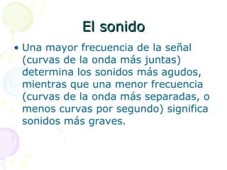El sonido Una mayor frecuencia de la señal (curvas de la onda más juntas) determina los sonidos más agudos, mientras que una menor frecuencia (curvas de la onda más separadas, o menos curvas por segundo) significa sonidos más graves. 