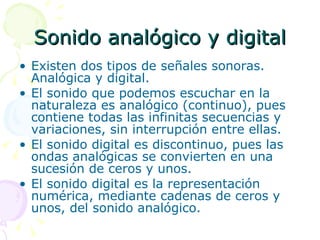 Sonido analógico y digital Existen dos tipos de señales sonoras. Analógica y digital. El sonido que podemos escuchar en la naturaleza es analógico (continuo), pues contiene todas las infinitas secuencias y variaciones, sin interrupción entre ellas. El sonido digital es discontinuo, pues las ondas analógicas se convierten en una sucesión de ceros y unos. El sonido digital es la representación numérica, mediante cadenas de ceros y unos, del sonido analógico. 