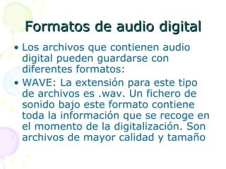 Formatos de audio digital Los archivos que contienen audio digital pueden guardarse con diferentes formatos: WAVE: La extensión para este tipo de archivos es .wav. Un fichero de sonido bajo este formato contiene toda la información que se recoge en el momento de la digitalización. Son archivos de mayor calidad y tamaño 