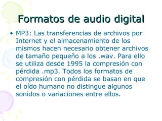 Formatos de audio digital MP3: Las transferencias de archivos por Internet y el almacenamiento de los mismos hacen necesario obtener archivos de tamaño pequeño a los .wav. Para ello se utiliza desde 1995 la compresión con pérdida .mp3. Todos los formatos de compresión con pérdida se basan en que el oído humano no distingue algunos sonidos o variaciones entre ellos. 