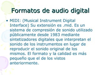 Formatos de audio digital MIDI: (Musical Instrument Digital Interface) Su extensión es .mid. Es un sistema de compresión de sonido utilizado públicamente desde 1983 mediante sintetizadores digitales que interpretan el sonido de los instrumentos en lugar de reproducir el sonido original de los mismos. El formato y la calidad es más pequeño que el de los vistos anteriormente. 