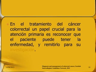 En el tratamiento del cáncer
colorrectal un papel crucial para la
atención primaria es reconocer que
el paciente puede tener la
enfermedad, y remitirlo para su
investigación.
14/08/2013 10
Diagnosis and management of colorectal cancer, Scottish
Intercollegiate Guidelines Network, 2011
 