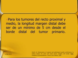 Para los tumores del recto proximal y
medio, la longitud margen distal debe
ser de un mínimo de 5 cm desde el
borde distal del tumor primario.
14/08/2013 112
Smith AJ, Optimization of surgical and pathological quality performance in
radical surgery for colon and rectal cancer: margins and lymph nodes.
Guideline recommendations. Cancer Care Ontario; 2008
 