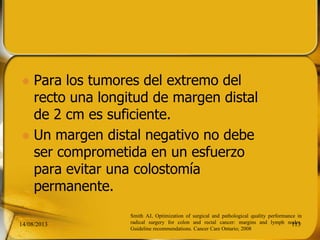  Para los tumores del extremo del
recto una longitud de margen distal
de 2 cm es suficiente.
 Un margen distal negativo no debe
ser comprometida en un esfuerzo
para evitar una colostomía
permanente.
14/08/2013 113
Smith AJ, Optimization of surgical and pathological quality performance in
radical surgery for colon and rectal cancer: margins and lymph nodes.
Guideline recommendations. Cancer Care Ontario; 2008
 