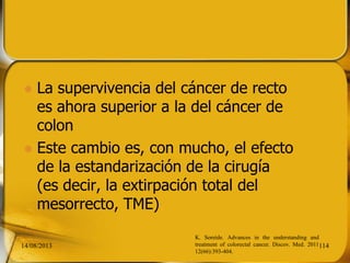 La supervivencia del cáncer de recto
es ahora superior a la del cáncer de
colon
 Este cambio es, con mucho, el efecto
de la estandarización de la cirugía
(es decir, la extirpación total del
mesorrecto, TME)
14/08/2013 114
K. Soreide. Advances in the understanding and
treatment of colorectal cancer. Discov. Med. 2011
12(66):393-404.
 