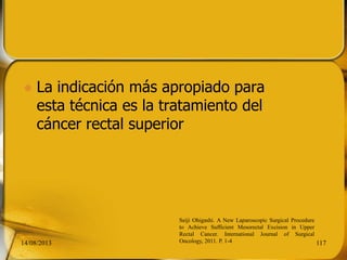  La indicación más apropiado para
esta técnica es la tratamiento del
cáncer rectal superior
14/08/2013 117
Seiji Ohigashi. A New Laparoscopic Surgical Procedure
to Achieve Sufficient Mesorectal Excision in Upper
Rectal Cancer. International Journal of Surgical
Oncology, 2011. P. 1-4
 