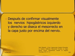  Después de confirmar visualmente
los nervios hipogástricos izquierdo
y derecho se diseca el mesorrecto en
la capa justo por encima del nervio.
14/08/2013 118
Seiji Ohigashi. A New Laparoscopic Surgical Procedure
to Achieve Sufficient Mesorectal Excision in Upper
Rectal Cancer. International Journal of Surgical
Oncology, 2011. P. 1-4
 