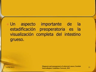  Un aspecto importante de la
estadificación preoperatoria es la
visualización completa del intestino
grueso.
14/08/2013 11
Diagnosis and management of colorectal cancer, Scottish
Intercollegiate Guidelines Network, 2011
 