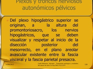 Plexos y troncos nerviosos
autonómicos pélvicos
 Del plexo hipogástrico superior se
originan, a la altura del
promontoriosacro, los nervios
hipogástricos, que se deben
visualizar y respetar al inicio de la
disección posterior del
mesorrecto, en el plano areolar
avascular existente entre la fascia
visceral y la fascia parietal presacra.
14/08/2013 120
Lledó Matosesa, Salvador . Tratamiento quirúrgico y resultados
del cáncer de recto Cir Esp 2003;73(1):25-9
 