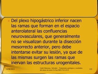  Del plexo hipogástrico inferior nacen
las ramas que forman en el espacio
anterolateral las confluencias
neurovasculares, que generalmente
no se visualizan durante la disección
mesorrecto anterior, pero debe
intentarse evitar su lesión, ya que de
las mismas surgen las ramas que
inervan las estructuras urogenitales.
14/08/2013 122
Lledó Matosesa, Salvador . Tratamiento quirúrgico y resultados
del cáncer de recto Cir Esp 2003;73(1):25-9
 