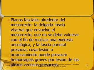  Planos fasciales alrededor del
mesorrecto: la delgada fascia
visceral que envuelve el
mesorrecto, que no se debe vulnerar
con el fin de realizar una exéresis
oncológica, y la fascia parietal
presacra, cuya lesión o
arrancamiento puede provocar
hemorragias graves por lesión de los
plexos venosos presacros.14/08/2013 124
Lledó Matosesa, Salvador . Tratamiento quirúrgico y resultados
del cáncer de recto Cir Esp 2003;73(1):25-9
 