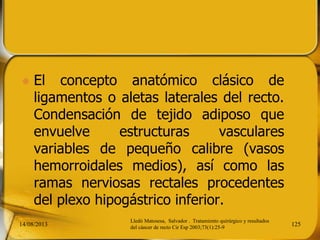  El concepto anatómico clásico de
ligamentos o aletas laterales del recto.
Condensación de tejido adiposo que
envuelve estructuras vasculares
variables de pequeño calibre (vasos
hemorroidales medios), así como las
ramas nerviosas rectales procedentes
del plexo hipogástrico inferior.
14/08/2013 125
Lledó Matosesa, Salvador . Tratamiento quirúrgico y resultados
del cáncer de recto Cir Esp 2003;73(1):25-9
 