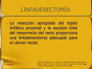 LINFADENECTOMÍA
 La resección apropiada del tejido
linfático proximal y la escisión total
del mesorrecto del recto proporciona
una linfadenectomía adecuado para
el cáncer rectal.
14/08/2013 126
Smith AJ, Optimization of surgical and pathological quality performance in
radical surgery for colon and rectal cancer: margins and lymph nodes.
Guideline recommendations. Cancer Care Ontario; 2008
 