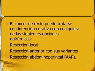  El cáncer de recto puede tratarse
con intención curativa con cualquiera
de las siguientes opciones
quirúrgicas:
- Resección local
- Resección anterior con sus variantes
- Resección abdominoperineal (AAP).
14/08/2013 127
 