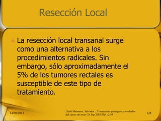 Resección Local
 La resección local transanal surge
como una alternativa a los
procedimientos radicales. Sin
embargo, sólo aproximadamente el
5% de los tumores rectales es
susceptible de este tipo de
tratamiento.
14/08/2013 128
Lledó Matosesa, Salvador . Tratamiento quirúrgico y resultados
del cáncer de recto Cir Esp 2003;73(1):25-9
 