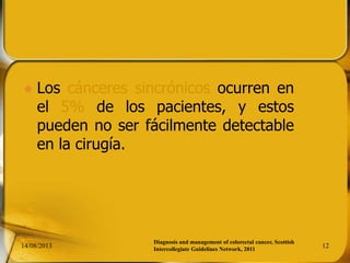  Los cánceres sincrónicos ocurren en
el 5% de los pacientes, y estos
pueden no ser fácilmente detectable
en la cirugía.
14/08/2013 12
Diagnosis and management of colorectal cancer, Scottish
Intercollegiate Guidelines Network, 2011
 