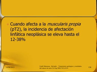  Cuando afecta a la muscularis propia
(pT2), la incidencia de afectación
linfática neoplásica se eleva hasta el
12-38%
14/08/2013 130
Lledó Matosesa, Salvador . Tratamiento quirúrgico y resultados
del cáncer de recto Cir Esp 2003;73(1):25-9
 