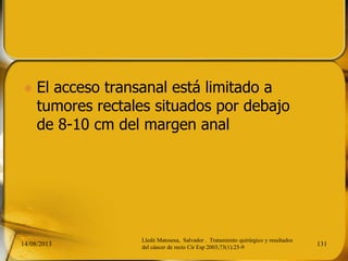  El acceso transanal está limitado a
tumores rectales situados por debajo
de 8-10 cm del margen anal
14/08/2013 131
Lledó Matosesa, Salvador . Tratamiento quirúrgico y resultados
del cáncer de recto Cir Esp 2003;73(1):25-9
 