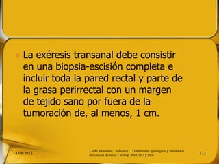  La exéresis transanal debe consistir
en una biopsia-escisión completa e
incluir toda la pared rectal y parte de
la grasa perirrectal con un margen
de tejido sano por fuera de la
tumoración de, al menos, 1 cm.
14/08/2013 132
Lledó Matosesa, Salvador . Tratamiento quirúrgico y resultados
del cáncer de recto Cir Esp 2003;73(1):25-9
 