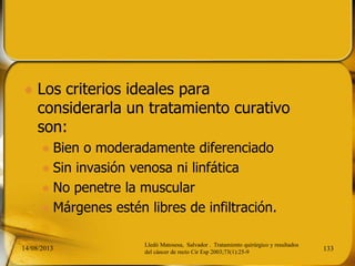  Los criterios ideales para
considerarla un tratamiento curativo
son:
 Bien o moderadamente diferenciado
 Sin invasión venosa ni linfática
 No penetre la muscular
 Márgenes estén libres de infiltración.
14/08/2013 133
Lledó Matosesa, Salvador . Tratamiento quirúrgico y resultados
del cáncer de recto Cir Esp 2003;73(1):25-9
 