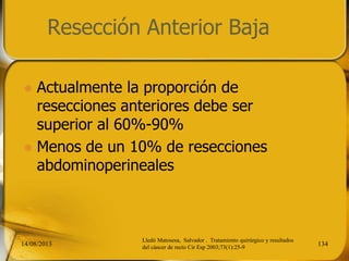 Resección Anterior Baja
 Actualmente la proporción de
resecciones anteriores debe ser
superior al 60%-90%
 Menos de un 10% de resecciones
abdominoperineales
14/08/2013 134
Lledó Matosesa, Salvador . Tratamiento quirúrgico y resultados
del cáncer de recto Cir Esp 2003;73(1):25-9
 