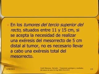  En los tumores del tercio superior del
recto, situados entre 11 y 15 cm, si
se acepta la necesidad de realizar
una exéresis del mesorrecto de 5 cm
distal al tumor, no es necesario llevar
a cabo una exéresis total del
mesorrecto.
14/08/2013 135
Lledó Matosesa, Salvador . Tratamiento quirúrgico y resultados
del cáncer de recto Cir Esp 2003;73(1):25-9
 