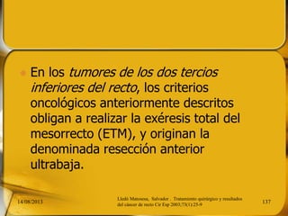  En los tumores de los dos tercios
inferiores del recto, los criterios
oncológicos anteriormente descritos
obligan a realizar la exéresis total del
mesorrecto (ETM), y originan la
denominada resección anterior
ultrabaja.
14/08/2013 137
Lledó Matosesa, Salvador . Tratamiento quirúrgico y resultados
del cáncer de recto Cir Esp 2003;73(1):25-9
 
