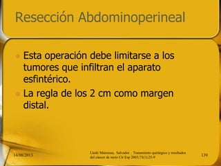 Resección Abdominoperineal
 Esta operación debe limitarse a los
tumores que infiltran el aparato
esfintérico.
 La regla de los 2 cm como margen
distal.
14/08/2013 139
Lledó Matosesa, Salvador . Tratamiento quirúrgico y resultados
del cáncer de recto Cir Esp 2003;73(1):25-9
 