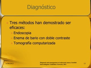 Diagnóstico
 Tres métodos han demostrado ser
eficaces:
 Endoscopia
 Enema de bario con doble contraste
 Tomografía computarizada
14/08/2013 13
Diagnosis and management of colorectal cancer, Scottish
Intercollegiate Guidelines Network, 2011
 