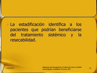  La estadificación identifica a los
pacientes que podrían beneficiarse
del tratamiento sistémico y la
resecabilidad.
14/08/2013 20
Diagnosis and management of colorectal cancer, Scottish
Intercollegiate Guidelines Network, 2011
 