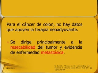 Para el cáncer de colon, no hay datos
que apoyen la terapia neoadyuvante.
 Se dirige principalmente a la
resecabilidad del tumor y evidencia
de enfermedad metastásica.
14/08/2013 22
K. Soreide. Advances in the understanding and
treatment of colorectal cancer. Discov. Med. 2011
12(66):393-404.
 