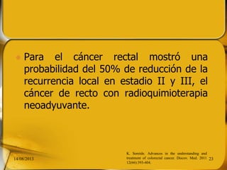  Para el cáncer rectal mostró una
probabilidad del 50% de reducción de la
recurrencia local en estadio II y III, el
cáncer de recto con radioquimioterapia
neoadyuvante.
14/08/2013 23
K. Soreide. Advances in the understanding and
treatment of colorectal cancer. Discov. Med. 2011
12(66):393-404.
 