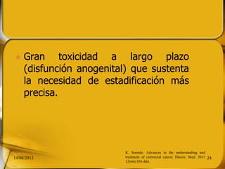  Gran toxicidad a largo plazo
(disfunción anogenital) que sustenta
la necesidad de estadificación más
precisa.
14/08/2013 24
K. Soreide. Advances in the understanding and
treatment of colorectal cancer. Discov. Med. 2011
12(66):393-404.
 