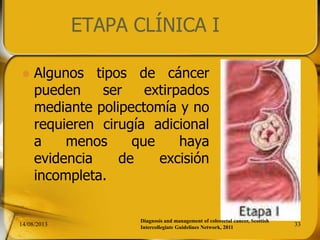 14/08/2013 33
 Algunos tipos de cáncer
pueden ser extirpados
mediante polipectomía y no
requieren cirugía adicional
a menos que haya
evidencia de excisión
incompleta.
ETAPA CLÍNICA I
Diagnosis and management of colorectal cancer, Scottish
Intercollegiate Guidelines Network, 2011
 