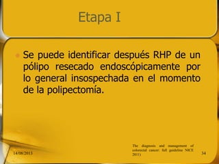 Etapa I
 Se puede identificar después RHP de un
pólipo resecado endoscópicamente por
lo general insospechada en el momento
de la polipectomía.
14/08/2013 34
The diagnosis and management of
colorectal cancer: full guideline NICE
2011)
 