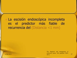  La escisión endoscópica incompleta
es el predictor más fiable de
recurrencia del (Distancia <1 mm)
14/08/2013 37
The diagnosis and management of
colorectal cancer: full guideline NICE
2011)
 