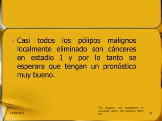  Casi todos los pólipos malignos
localmente eliminado son cánceres
en estadio I y por lo tanto se
esperara que tengan un pronóstico
muy bueno.
14/08/2013 38
The diagnosis and management of
colorectal cancer: full guideline NICE
2011)
 