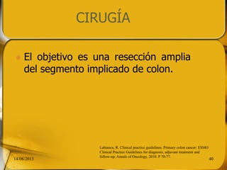 CIRUGÍA
 El objetivo es una resección amplia
del segmento implicado de colon.
14/08/2013 40
Labianca, R. Clinical practice guidelines. Primary colon cancer: ESMO
Clinical Practice Guidelines for diagnosis, adjuvant treatment and
follow-up; Annals of Oncology, 2010. P 70-77.
 
