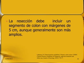  La resección debe incluir un
segmento de colon con márgenes de
5 cm, aunque generalmente son más
amplios.
14/08/2013 41
Labianca, R. Clinical practice guidelines. Primary colon cancer: ESMO
Clinical Practice Guidelines for diagnosis, adjuvant treatment and
follow-up; Annals of Oncology, 2010. P 70-77.
 
