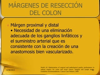 MÁRGENES DE RESECCIÓN
DEL COLON
 Márgen proximal y distal
• Necesidad de una eliminación
adecuada de los ganglios linfáticos y
el suministro arterial que es
consistente con la creación de una
anastomosis bien vascularizado.
14/08/2013 42
Smith AJ, Optimization of surgical and pathological quality performance in
radical surgery for colon and rectal cancer: margins and lymph nodes.
Guideline recommendations. Cancer Care Ontario; 2008
 