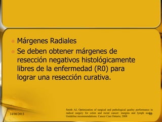  Márgenes Radiales
 Se deben obtener márgenes de
resección negativos histológicamente
libres de la enfermedad (R0) para
lograr una resección curativa.
14/08/2013 43
Smith AJ, Optimization of surgical and pathological quality performance in
radical surgery for colon and rectal cancer: margins and lymph nodes.
Guideline recommendations. Cancer Care Ontario; 2008
 
