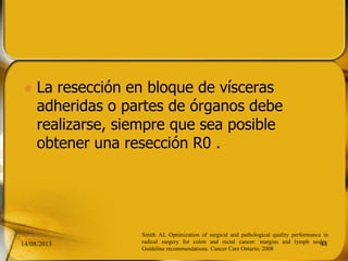  La resección en bloque de vísceras
adheridas o partes de órganos debe
realizarse, siempre que sea posible
obtener una resección R0 .
14/08/2013 44
Smith AJ, Optimization of surgical and pathological quality performance in
radical surgery for colon and rectal cancer: margins and lymph nodes.
Guideline recommendations. Cancer Care Ontario; 2008
 