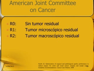 American Joint Committee
on Cancer
 R0: Sin tumor residual
 R1: Tumor microscópico residual
 R2: Tumor macroscópico residual
14/08/2013 45
Smith AJ, Optimization of surgical and pathological quality performance in
radical surgery for colon and rectal cancer: margins and lymph nodes.
Guideline recommendations. Cancer Care Ontario; 2008
 