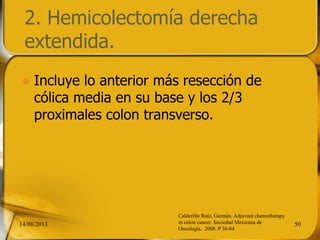 2. Hemicolectomía derecha
extendida.
 Incluye lo anterior más resección de
cólica media en su base y los 2/3
proximales colon transverso.
14/08/2013 50
Calderillo Ruíz, Germán. Adjuvant chemotherapy
in colon cancer. Sociedad Mexicana de
Oncología, 2008. P 38-84
 