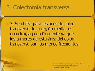 3. Colectomía transversa.
 3. Se utiliza para lesiones de colon
transverso de la región media, es
una cirugía poco frecuente ya que
los tumores de esta área del colon
transverso son los menos frecuentes.
14/08/2013 51
Calderillo Ruíz, Germán. Adjuvant chemotherapy
in colon cancer. Sociedad Mexicana de
Oncología, 2008. P 38-84
 